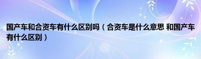 国产车和合资车有什么区别吗（合资车是什么意思 和国产车有什么区别）