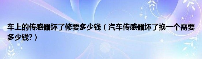 车上的传感器坏了修要多少钱（汽车传感器坏了换一个需要多少钱?）