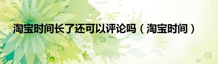 淘宝时间长了还可以评论吗（淘宝时间）