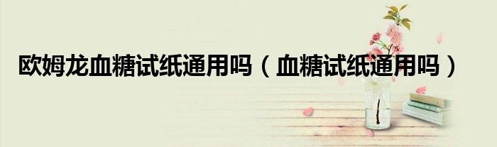 欧姆龙血糖试纸通用吗（血糖试纸通用吗）