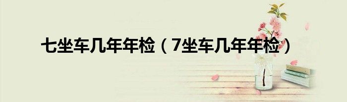 七坐车几年年检（7坐车几年年检）