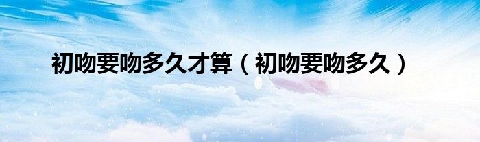 初吻要吻多久才算（初吻要吻多久）