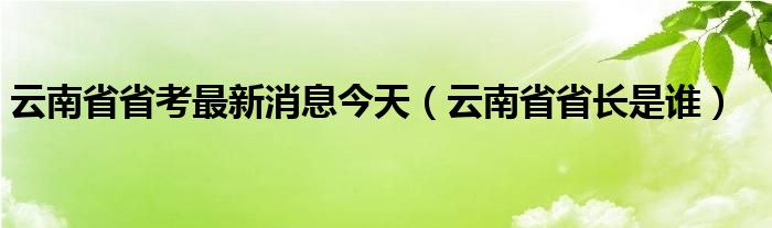 云南省省考最新消息今天(云南省省长是谁)
