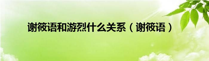 谢筱语和游烈什么关系（谢筱语）