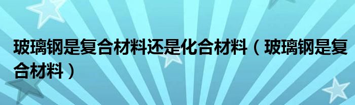 玻璃钢是复合材料还是化合材料（玻璃钢是复合材料）