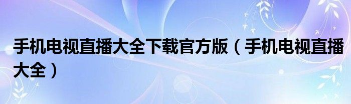 手机电视直播大全下载官方版（手机电视直播大全）