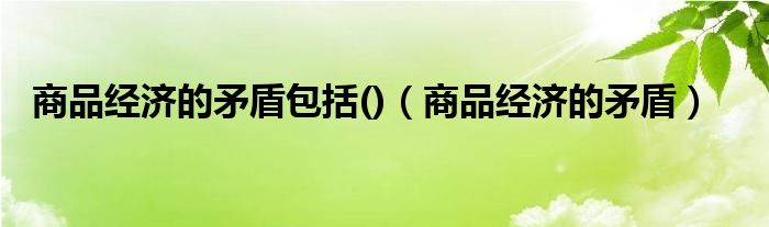 商品经济的矛盾包括()(商品经济的矛盾)