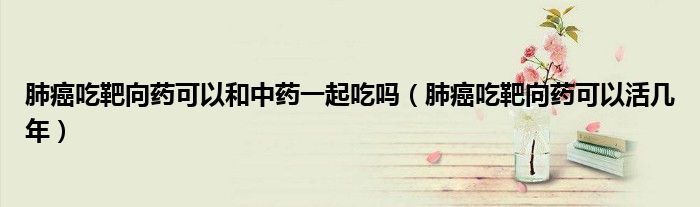 肺癌吃靶向药可以和中药一起吃吗(肺癌吃靶向药可以活几年)