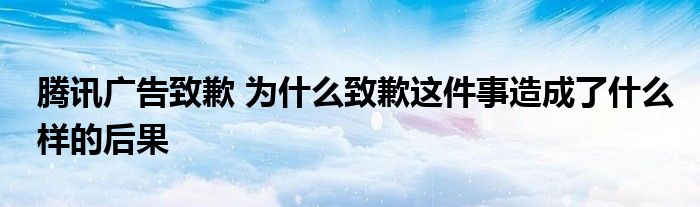 腾讯广告致歉 为什么致歉这件事造成了什么样的后果