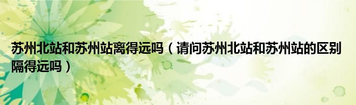 苏州北站和苏州站离得远吗(请问苏州北站和苏州站的区别 隔得远吗)