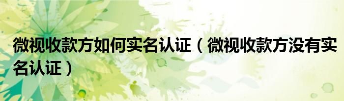 微视收款方如何实名认证（微视收款方没有实名认证）