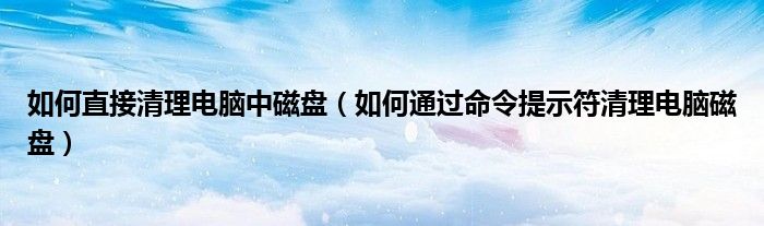 如何直接清理电脑中磁盘(如何通过命令提示符清理电脑磁盘)